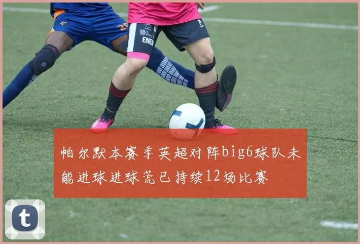 帕尔默本赛季英超对阵big6球队未能进球进球荒已持续12场比赛