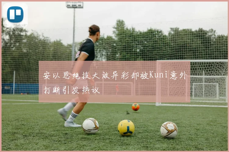 安以恩绝技大放异彩却被Kuni意外打断引发热议