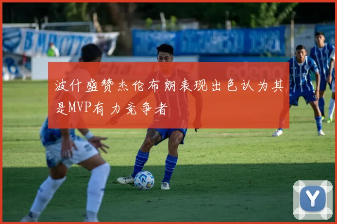 波什盛赞杰伦布朗表现出色认为其是MVP有力竞争者