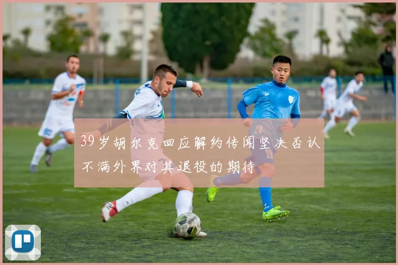 39岁胡尔克回应解约传闻坚决否认不满外界对其退役的期待