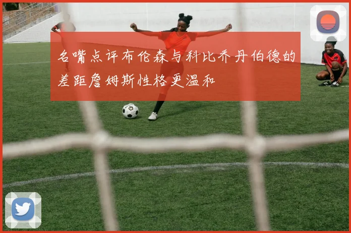 名嘴点评布伦森与科比乔丹伯德的差距詹姆斯性格更温和