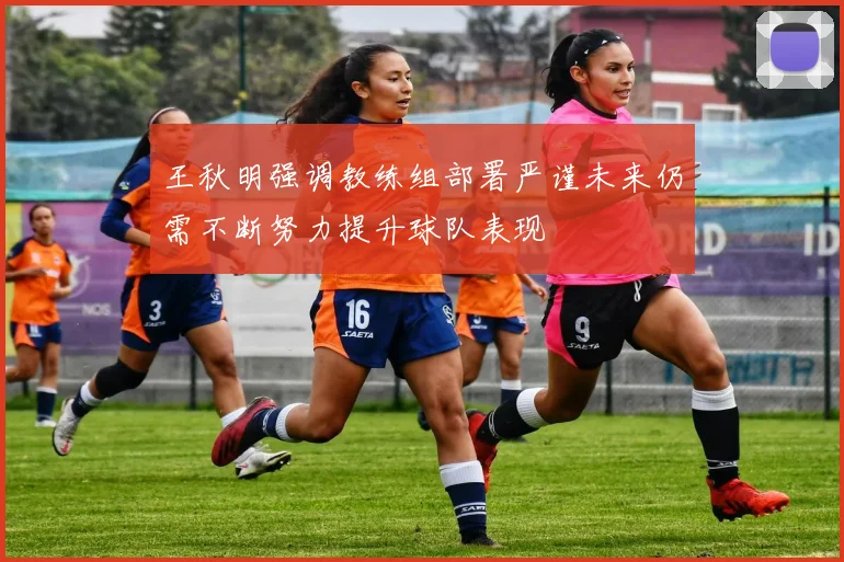 王秋明强调教练组部署严谨未来仍需不断努力提升球队表现
