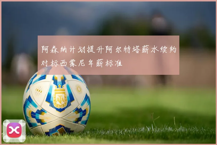 阿森纳计划提升阿尔特塔薪水续约对标西蒙尼年薪标准