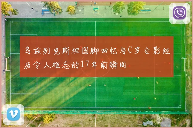 乌兹别克斯坦国脚回忆与C罗合影经历令人难忘的17年前瞬间