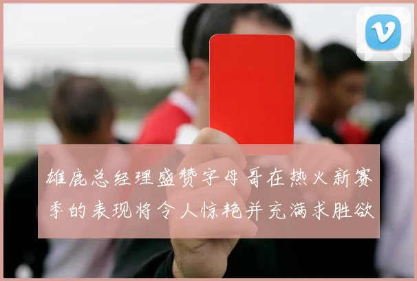 雄鹿总经理盛赞字母哥在热火新赛季的表现将令人惊艳并充满求胜欲