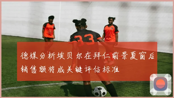 德媒分析埃贝尔在拜仁前景夏窗后销售额将成关键评估标准