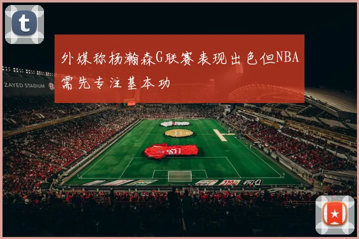 外媒称杨瀚森G联赛表现出色但NBA需先专注基本功