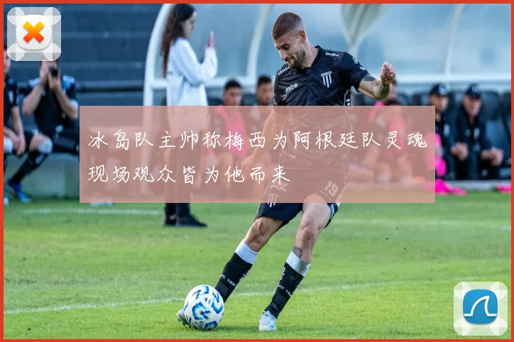 冰岛队主帅称梅西为阿根廷队灵魂现场观众皆为他而来
