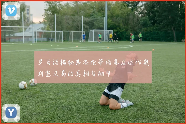 罗马诺揭秘弗洛伦蒂诺幕后运作奥利塞交易的真相与细节