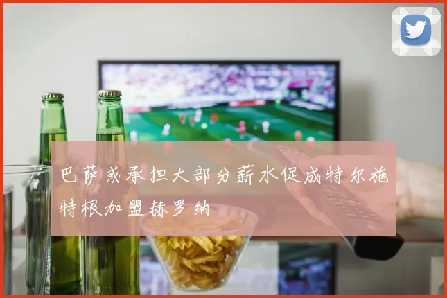巴萨或承担大部分薪水促成特尔施特根加盟赫罗纳