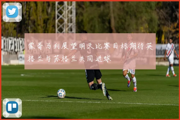 蒙哥马利展望明天比赛目标期待英格兰与苏格兰共同进球