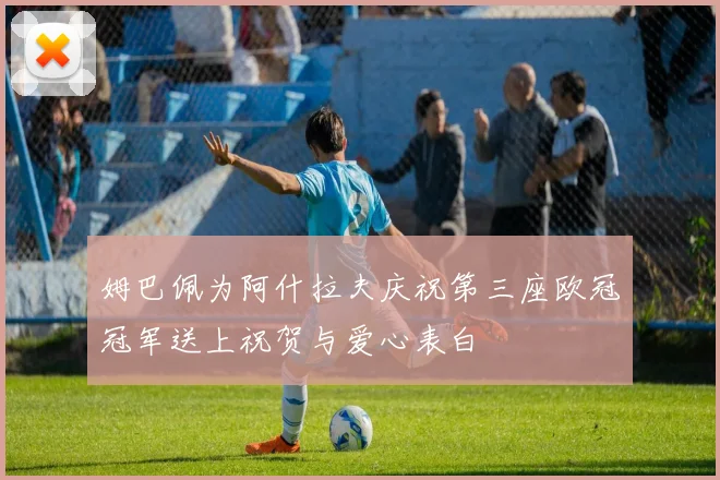 姆巴佩为阿什拉夫庆祝第三座欧冠冠军送上祝贺与爱心表白