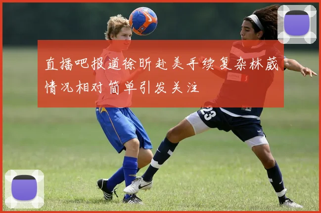 直播吧报道徐昕赴美手续复杂林葳情况相对简单引发关注