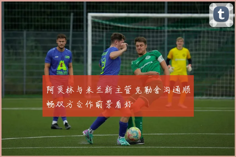 阿莫林与米兰新主管克勒舍沟通顺畅双方合作前景看好