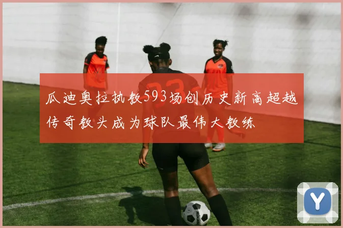 瓜迪奥拉执教593场创历史新高超越传奇教头成为球队最伟大教练