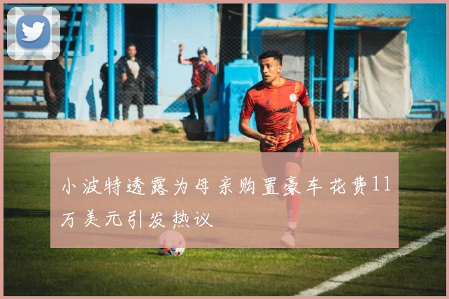 小波特透露为母亲购置豪车花费11万美元引发热议
