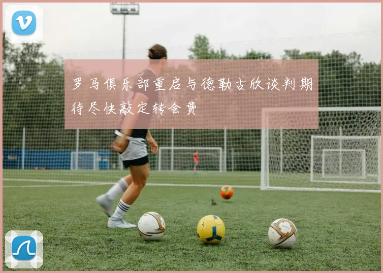 罗马俱乐部重启与德勒古欣谈判期待尽快敲定转会费