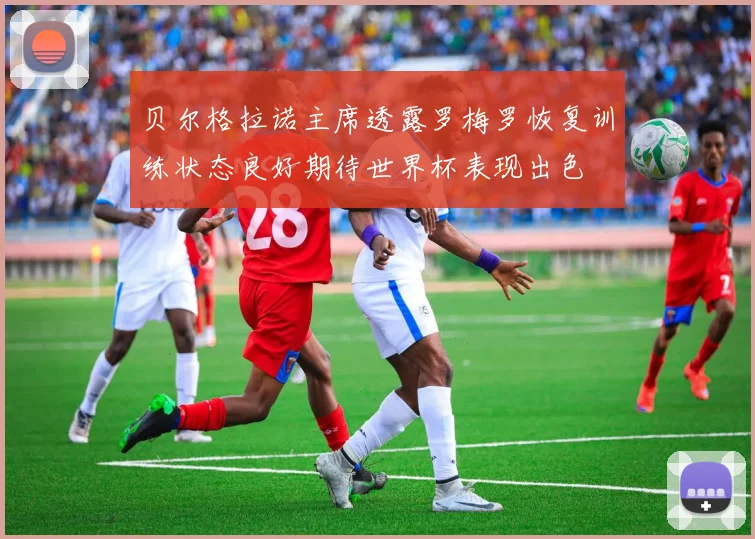 贝尔格拉诺主席透露罗梅罗恢复训练状态良好期待世界杯表现出色