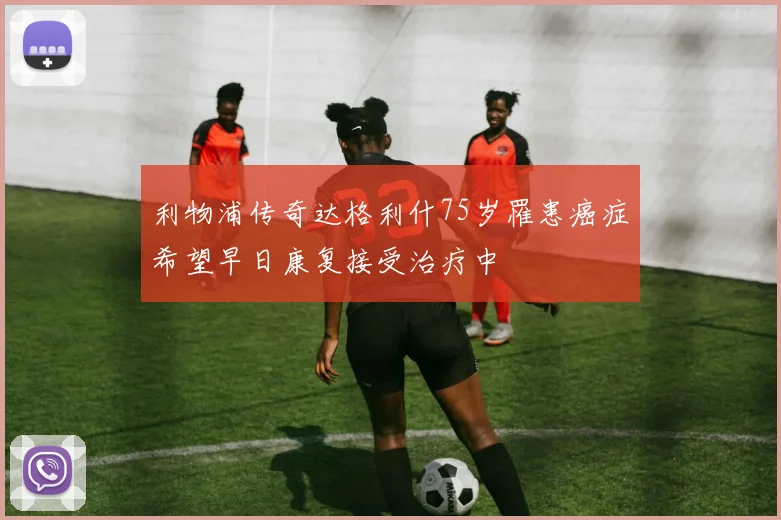 利物浦传奇达格利什75岁罹患癌症希望早日康复接受治疗中