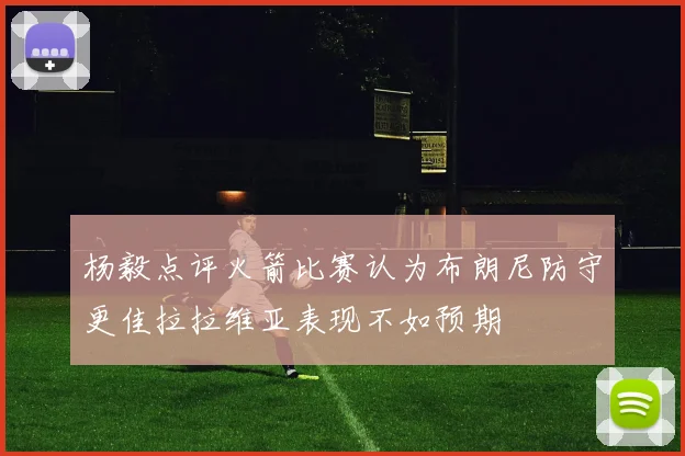 杨毅点评火箭比赛认为布朗尼防守更佳拉拉维亚表现不如预期