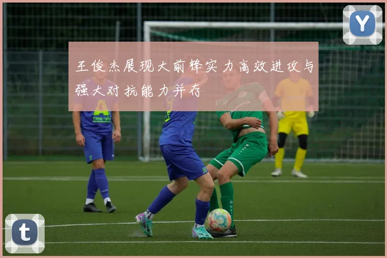 王俊杰展现大前锋实力高效进攻与强大对抗能力并存