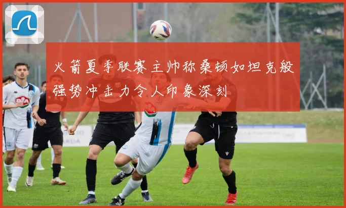 火箭夏季联赛主帅称桑顿如坦克般强势冲击力令人印象深刻