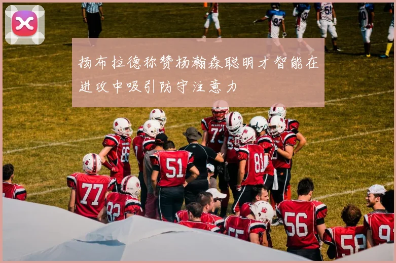 扬布拉德称赞杨瀚森聪明才智能在进攻中吸引防守注意力