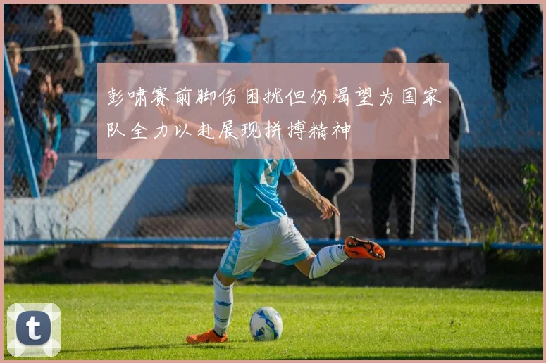 彭啸赛前脚伤困扰但仍渴望为国家队全力以赴展现拼搏精神